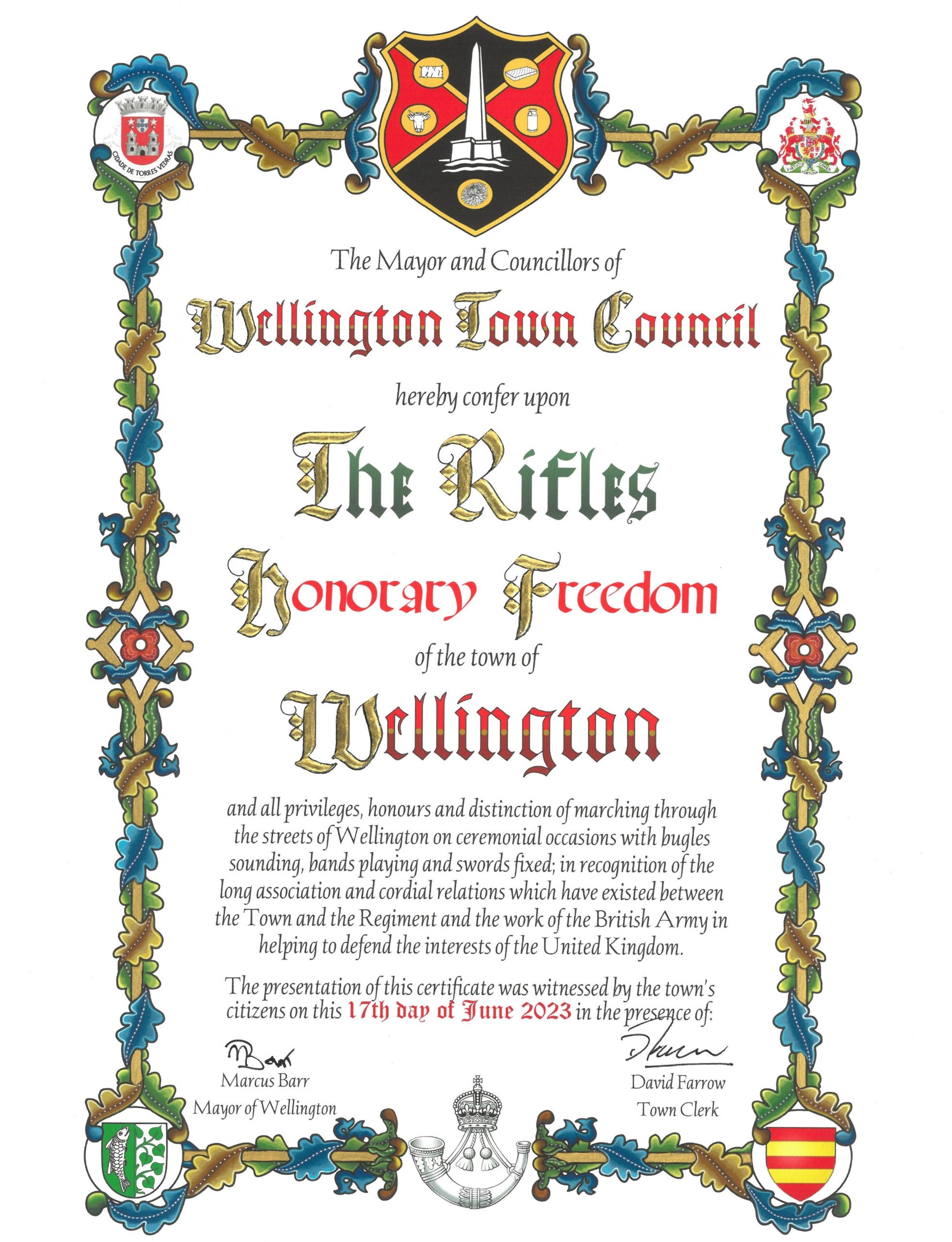 The Mayor and Councillors of Wellington Town Council hereby confer upon The Rifles honorary freedom of the town of Wellington and all privileges, honours and distinction of marching through the streets of Wellington on ceremonial occasions with bugles sounding, bands playing and swords fixed; in recognition of the long association and cordial relations which have existed between the Town and the Regiment and the work of the British Army in helping defend the interests of the United Kingdom. The presentation of this certificate was witnessed by the town's citizens on this 17th day of June 2023 in the presence of: Marcus Barr, Mayor of Wellington. David Farrow, Town Clerk.