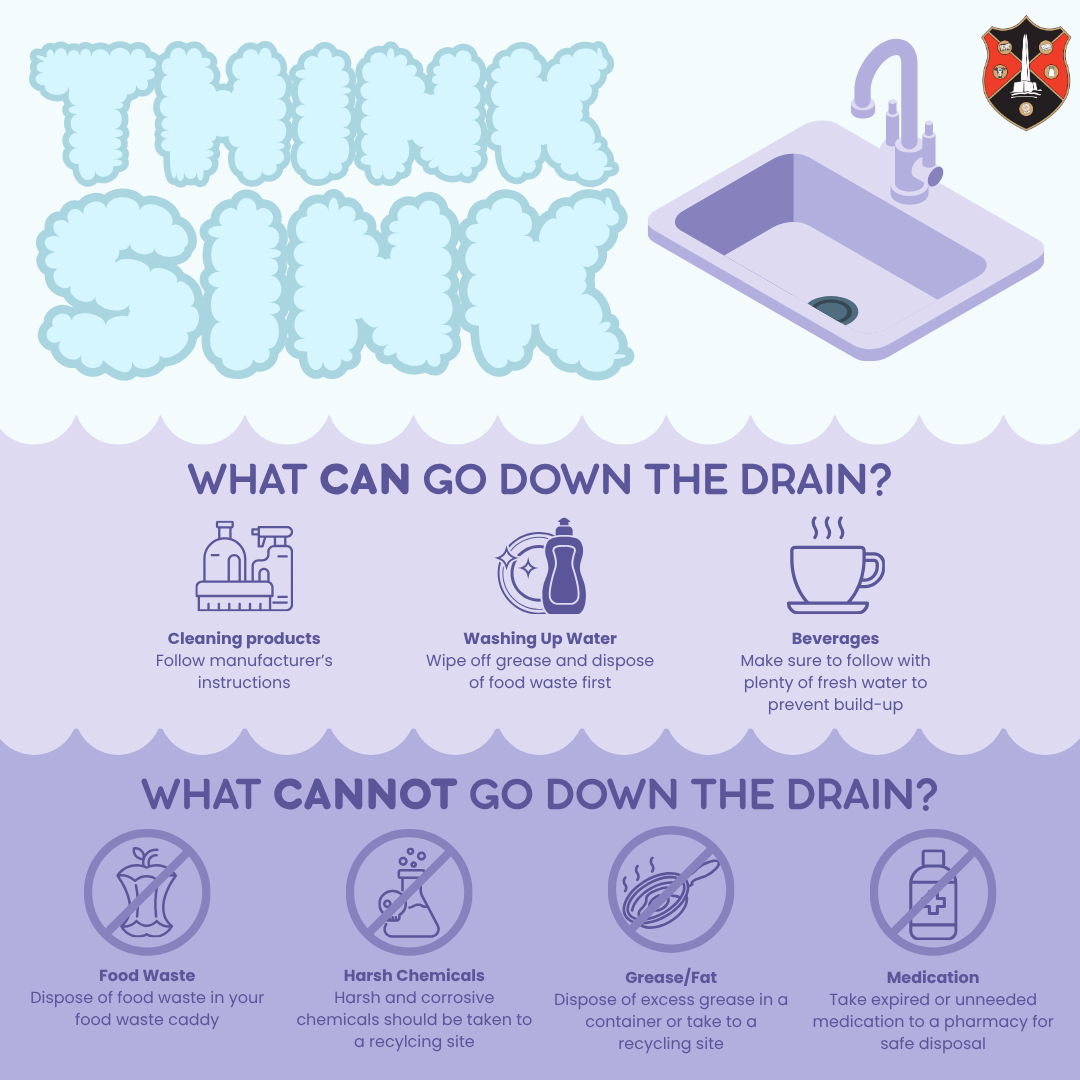 Think sink. What can go down the drain? Cleaning products Follow manufacturer’s instructions. Washing Up Water Wipe off grease and dispose of food waste first. Beverages Make sure to follow with plenty of fresh water to prevent build-up. What cannot go down the drain? Food Waste Dispose of food waste in your food waste caddy. Harsh Chemicals Harsh and corrosive chemicals should be taken to a recycling site. Grease/Fat Dispose of excess grease in a container or take to a recycling site. Medication Take expired or unneeded medication to a pharmacy for safe disposal.