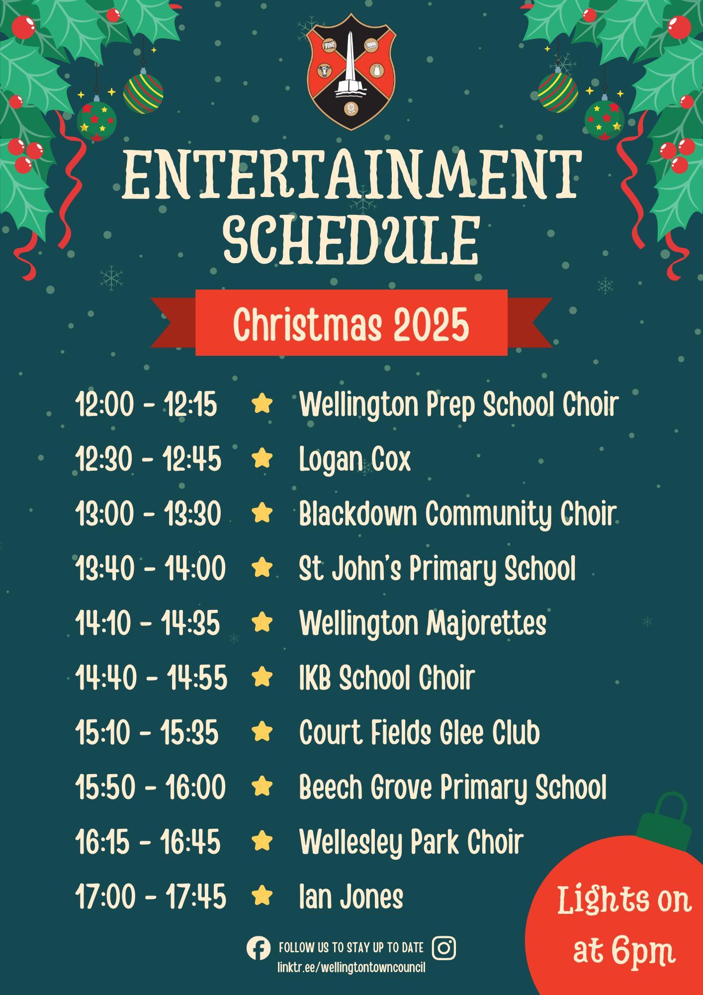 Entertainment Schedule Christmas 2025. 12:00 - 12:15 Wellington Prep School. 12:30 - 12:45 Logan Cox. 13:00 - 13:30 Blackdown Community Choir. 13:40 - 14:00 St John's Primary School. 14:10 - 14:35 Wellington Majorettes. 14:40 - 14:55 IKB School Choir. 15:10 - 15:35 Court Fields Glee Club. 15:50 - 16:00 Beech Grove Primary School. 16:15 - 16:45 Wellesley Park Choir. 17:00 - 17:45 Ian Jones. Lights on at 6pm.