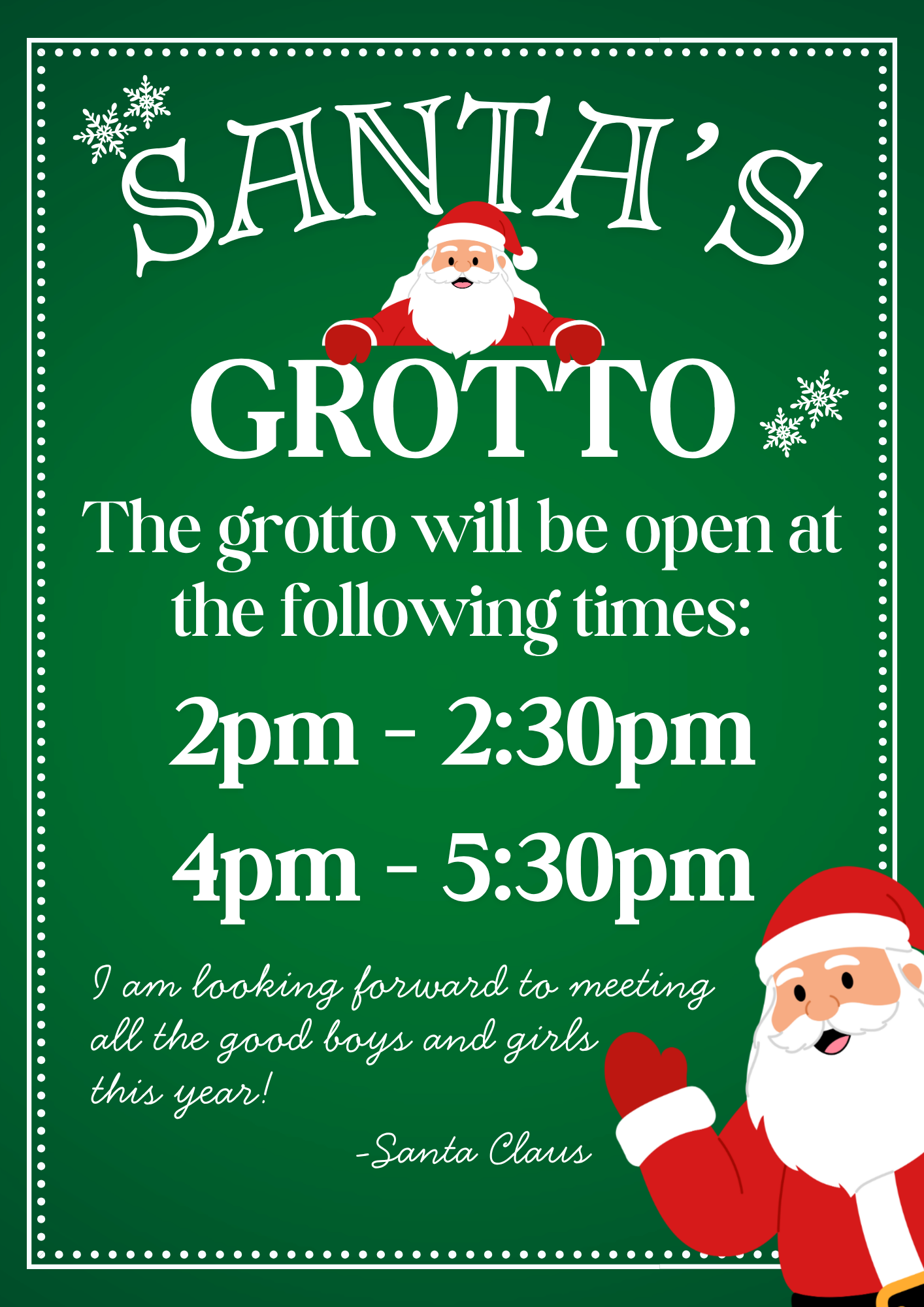 Santa's Grotto. The grotto will be open at the following times: 2pm to 3:30pm and 4pm to 5:30pm. I am looking forward to meeting all the good boys and girls this year! Santa Claus.