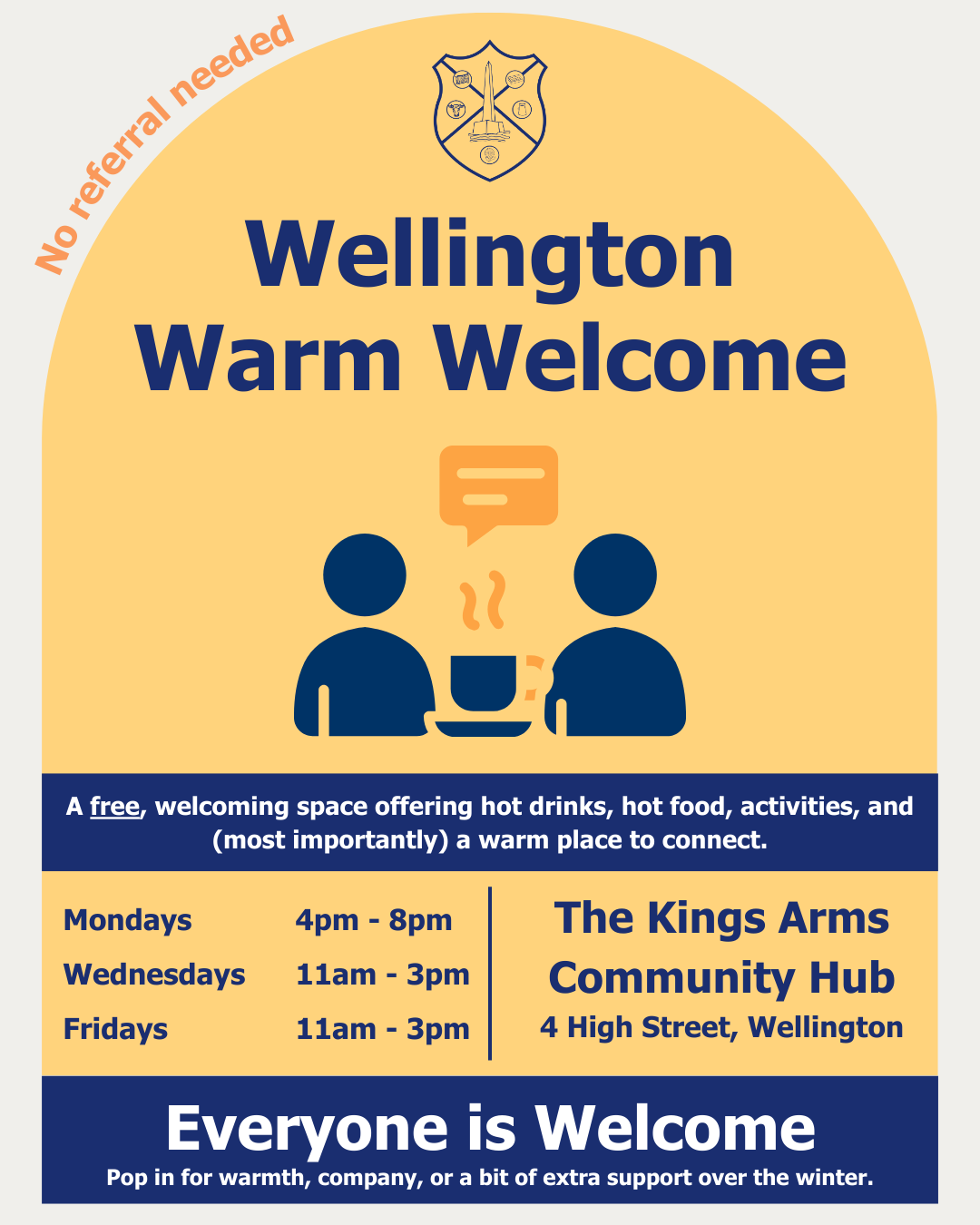 Wellington Warm Welcome. No referral needed. A free, welcoming space offering hot drinks, hot food, activities, ad (most importantly) a place to connect. Mondays 4pm to 8pm. Wednesdays 11am to 3pm. Fridays 11am to 3pm. The Kings Arms Community Hub, 4 High Street, Wellington. Everyone is welcome. Pop in for warmth, company, or a bit of extra support over the winter.