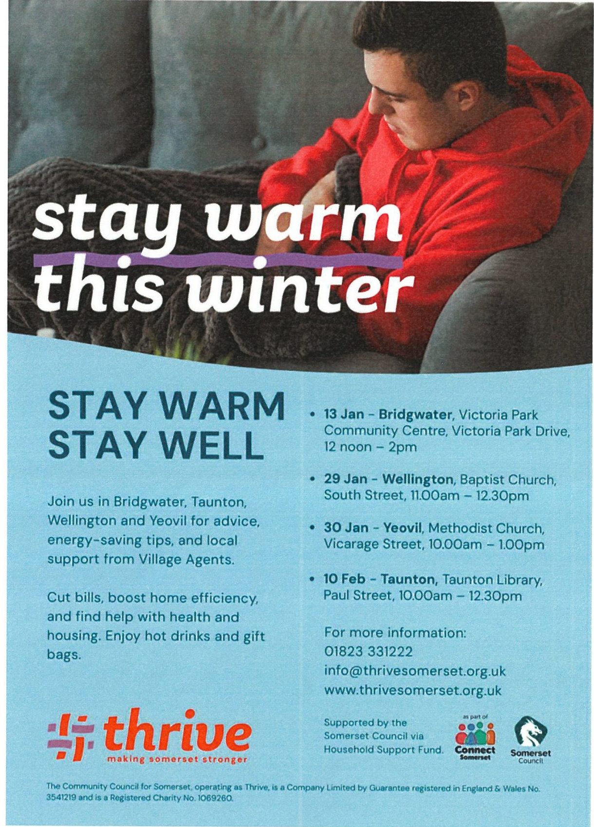 Stay warm this winter. Stay Warm, Stay well. Join us in Bridgwater, Taunton, Wellington and Yeovil for advice, energy saving tips, and local support from village agents. Cut bills, boost home efficiency, and find help with health and housing. Enjoy hot drinks and gift bags. 13Jan - Bridgewater, Victoria Park Community Centre. Noon to 2 pm. 29 Jan - Wellington, Baptist Church South Street, 11:00am to 12:30pm. 30 Jan - Yeovil, Methodist Church, Vicarage Street, 10am to 1pm. 10 Feb - Taunton, Taunton Library, Paul Street, 10am to 12:30pm. For more information call : 01823 33122 email: infothrivesomerset.org.uk Website: www.thrivesomerset.org.uk Supported by the Somerset Council via Household support fund.